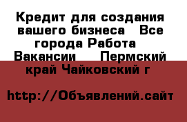 Кредит для создания вашего бизнеса - Все города Работа » Вакансии   . Пермский край,Чайковский г.